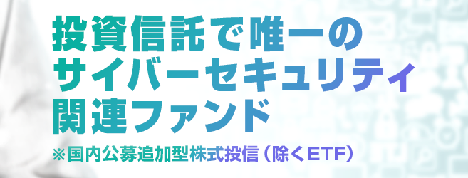 投資信託で唯一のサイバーセキュリティ関連ファンド※国内公募追加型株式投信（除くETF）